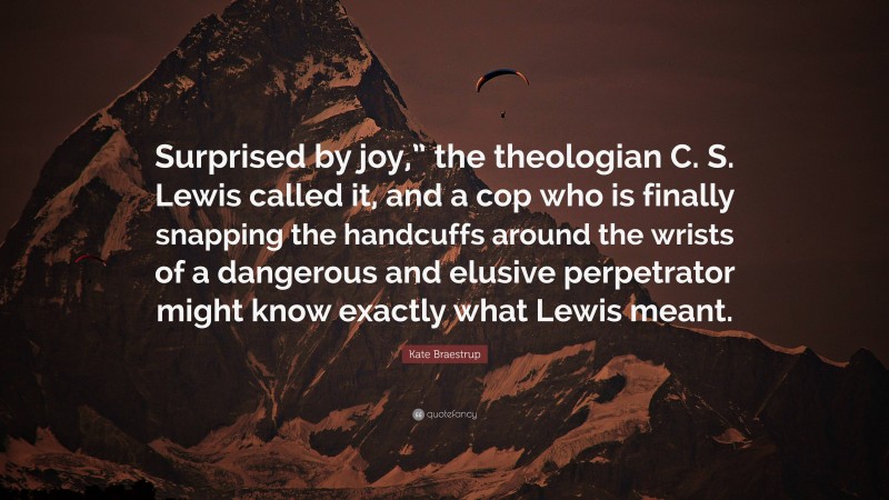 Kate Braestrup Quote: “Surprised by joy,” the theologian C. S. Lewis called it, and a cop who is finally snapping the handcuffs around the wrists of a dangerous and elusive perpetrator might know exactly what Lewis meant.”