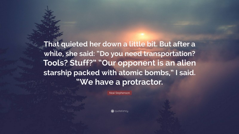 Neal Stephenson Quote: “That quieted her down a little bit. But after a while, she said: “Do you need transportation? Tools? Stuff?” “Our opponent is an alien starship packed with atomic bombs,” I said. “We have a protractor.”