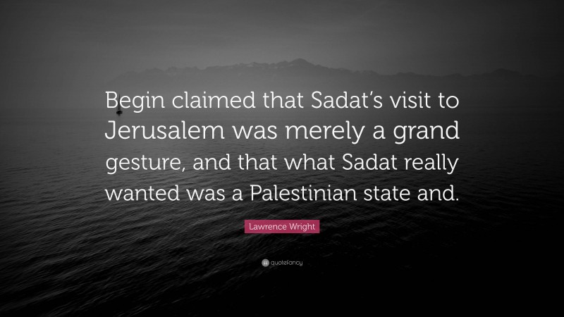 Lawrence Wright Quote: “Begin claimed that Sadat’s visit to Jerusalem was merely a grand gesture, and that what Sadat really wanted was a Palestinian state and.”