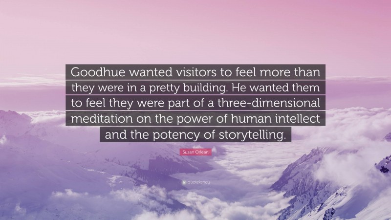 Susan Orlean Quote: “Goodhue wanted visitors to feel more than they were in a pretty building. He wanted them to feel they were part of a three-dimensional meditation on the power of human intellect and the potency of storytelling.”