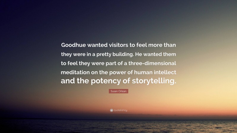 Susan Orlean Quote: “Goodhue wanted visitors to feel more than they were in a pretty building. He wanted them to feel they were part of a three-dimensional meditation on the power of human intellect and the potency of storytelling.”