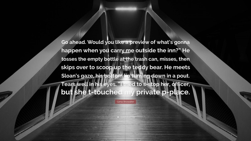 Gena Showalter Quote: “Go ahead. Would you like a preview of what’s gonna happen when you carry me outside the inn?” He tosses the empty bottle at the trash can, misses, then skips over to scoop up the teddy bear. He meets Sloan’s gaze, his bottom lip turning down in a pout. Tears well in his eyes. “I tried to s-stop her, officer, but she t-touched my private p-place.”