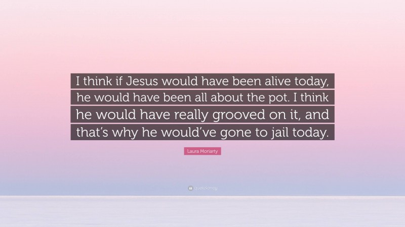 Laura Moriarty Quote: “I think if Jesus would have been alive today, he would have been all about the pot. I think he would have really grooved on it, and that’s why he would’ve gone to jail today.”