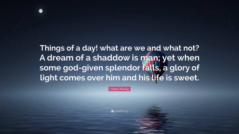 Gilbert Murray Quote: “Things of a day! what are we and what not? A dream of a shaddow is man; yet when some god-given splendor falls, a glory of light comes over him and his life is sweet.”