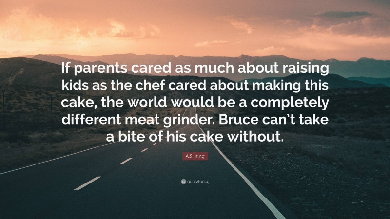 A.S. King Quote: “If parents cared as much about raising kids as the chef cared about making this cake, the world would be a completely different meat grinder. Bruce can’t take a bite of his cake without.”