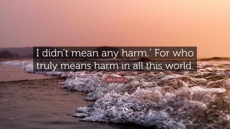 Jon Clinch Quote: “I didn’t mean any harm.′ For who truly means harm in all this world.”