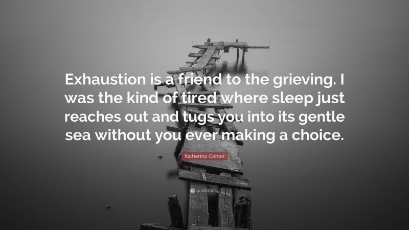 Katherine Center Quote: “Exhaustion is a friend to the grieving. I was the kind of tired where sleep just reaches out and tugs you into its gentle sea without you ever making a choice.”