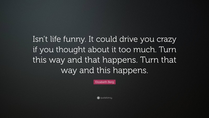 Elizabeth Berg Quote: “Isn’t life funny. It could drive you crazy if you thought about it too much. Turn this way and that happens. Turn that way and this happens.”