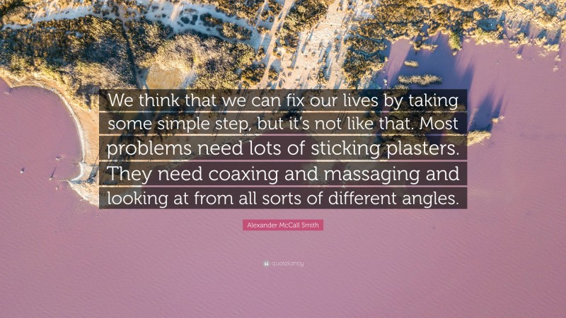 Alexander McCall Smith Quote: “We think that we can fix our lives by taking some simple step, but it’s not like that. Most problems need lots of sticking plasters. They need coaxing and massaging and looking at from all sorts of different angles.”