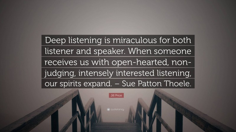 Jill Price Quote: “Deep listening is miraculous for both listener and speaker. When someone receives us with open-hearted, non-judging, intensely interested listening, our spirits expand. – Sue Patton Thoele.”