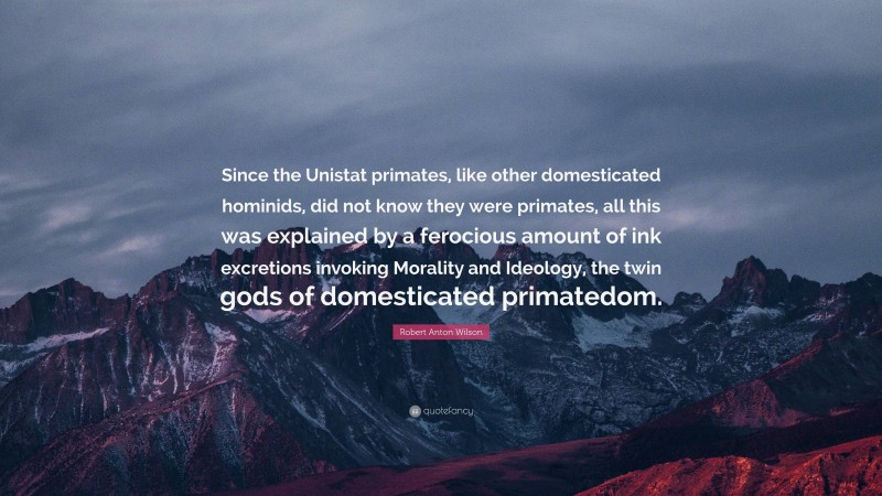 Robert Anton Wilson Quote: “Since the Unistat primates, like other domesticated hominids, did not know they were primates, all this was explained by a ferocious amount of ink excretions invoking Morality and Ideology, the twin gods of domesticated primatedom.”