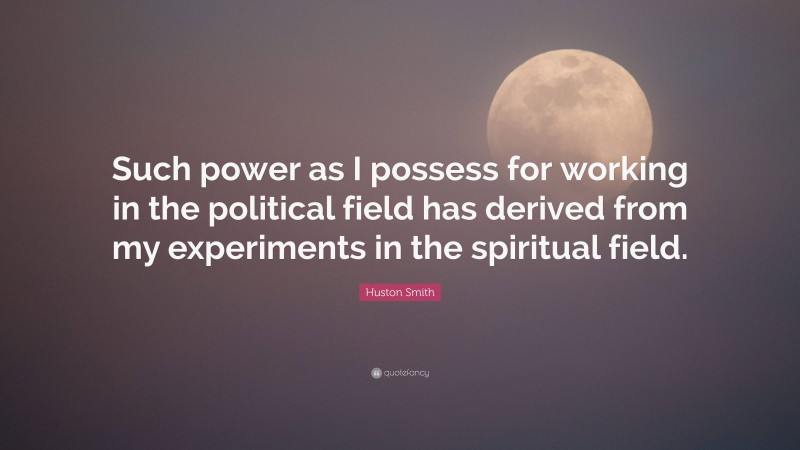 Huston Smith Quote: “Such power as I possess for working in the political field has derived from my experiments in the spiritual field.”