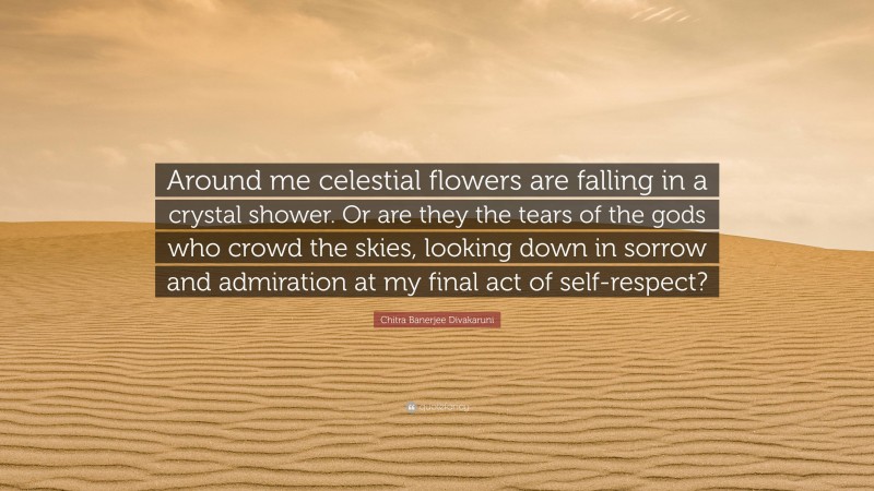 Chitra Banerjee Divakaruni Quote: “Around me celestial flowers are falling in a crystal shower. Or are they the tears of the gods who crowd the skies, looking down in sorrow and admiration at my final act of self-respect?”