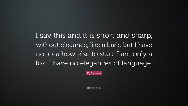 Kij Johnson Quote: “I say this and it is short and sharp, without elegance, like a bark; but I have no idea how else to start. I am only a fox: I have no elegances of language.”