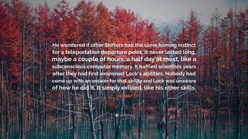 J.M. Johnson Quote: “He wondered if other Shifters had the same homing instinct for a teleportation departure point. It never lasted long, maybe a couple of hours, a half day at most, like a subconscious computer memory. It baffled scientists years after they had first examined Lock’s abilities. Nobody had come up with an answer for that ability and Lock was unaware of how he did it. It simply existed, like his other skills.”