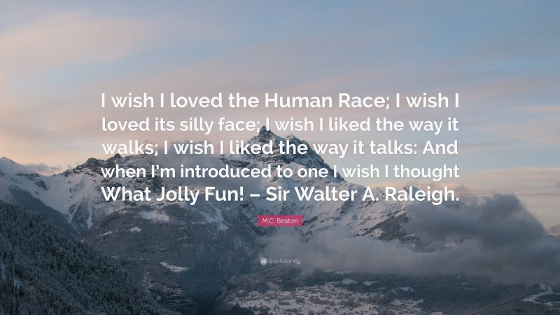 M.C. Beaton Quote: “I wish I loved the Human Race; I wish I loved its silly face; I wish I liked the way it walks; I wish I liked the way it talks: And when I’m introduced to one I wish I thought What Jolly Fun! – Sir Walter A. Raleigh.”