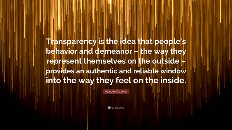 Malcolm Gladwell Quote: “Transparency is the idea that people’s behavior and demeanor – the way they represent themselves on the outside – provides an authentic and reliable window into the way they feel on the inside.”