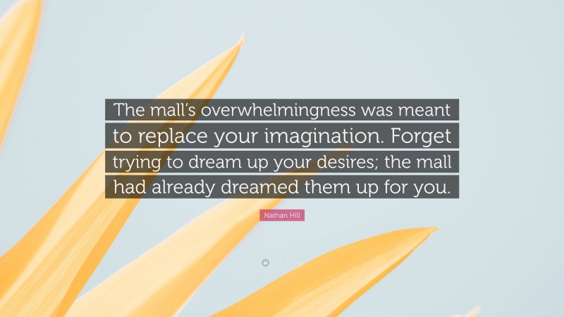 Nathan Hill Quote: “The mall’s overwhelmingness was meant to replace your imagination. Forget trying to dream up your desires; the mall had already dreamed them up for you.”