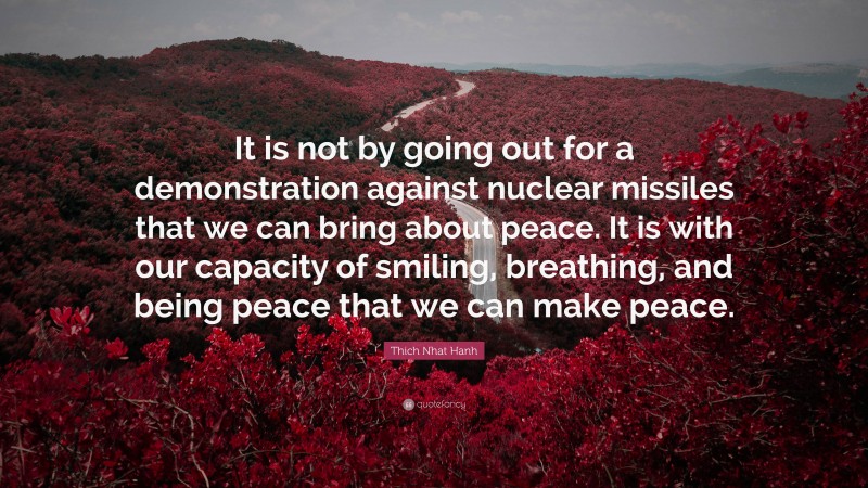 Thich Nhat Hanh Quote: “It is not by going out for a demonstration against nuclear missiles that we can bring about peace. It is with our capacity of smiling, breathing, and being peace that we can make peace.”