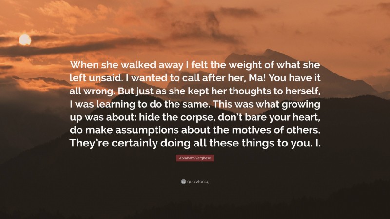 Abraham Verghese Quote: “When she walked away I felt the weight of what she left unsaid. I wanted to call after her, Ma! You have it all wrong. But just as she kept her thoughts to herself, I was learning to do the same. This was what growing up was about: hide the corpse, don’t bare your heart, do make assumptions about the motives of others. They’re certainly doing all these things to you. I.”