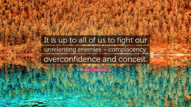 Alan C. Greenberg Quote: “It is up to all of us to fight our unrelenting enemies – complacency, overconfidence and conceit.”