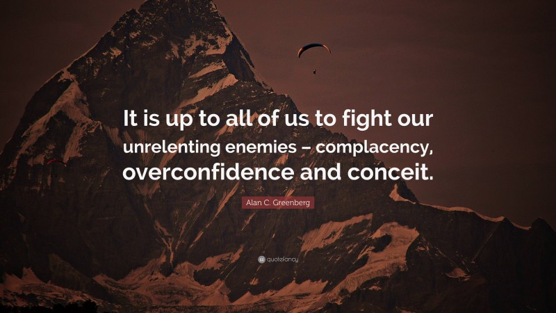 Alan C. Greenberg Quote: “It is up to all of us to fight our unrelenting enemies – complacency, overconfidence and conceit.”