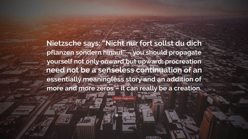 Walter Kaufmann Quote: “Nietzsche says: “Nicht nur fort sollst du dich pflanzen sondern hinauf” – you should propagate yourself not only onward but upward: procreation need not be a senseless continuation of an essentially meaningless story and an addition of more and more zeros – it can really be a creation.”