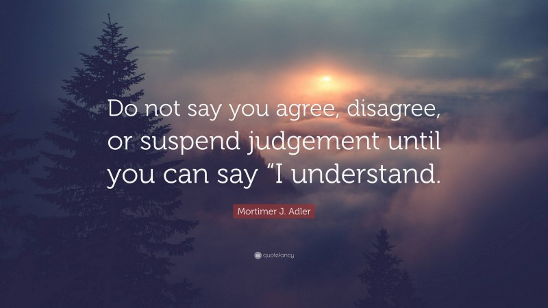 Mortimer J. Adler Quote: “Do not say you agree, disagree, or suspend judgement until you can say “I understand.”