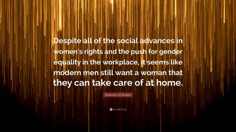 Shannon M Mullen Quote: “Despite all of the social advances in women’s rights and the push for gender equality in the workplace, it seems like modern men still want a woman that they can take care of at home.”