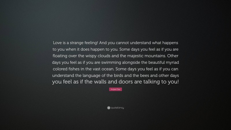 Avijeet Das Quote: “Love is a strange feeling! And you cannot understand what happens to you when it does happen to you. Some days you feel as if you are floating over the wispy clouds and the majestic mountains. Other days you feel as if you are swimming alongside the beautiful myriad colored fishes in the vast ocean. Some days you feel as if you can understand the language of the birds and the bees and other days you feel as if the walls and doors are talking to you!”