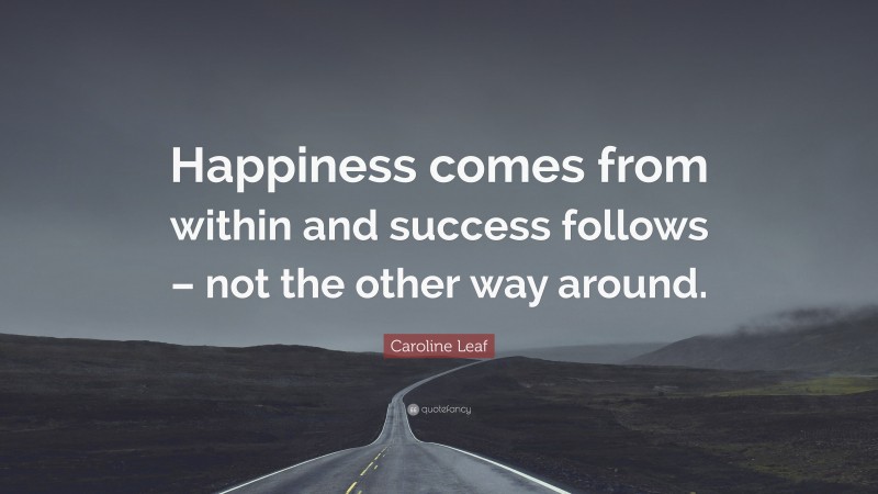 Caroline Leaf Quote: “Happiness comes from within and success follows – not the other way around.”