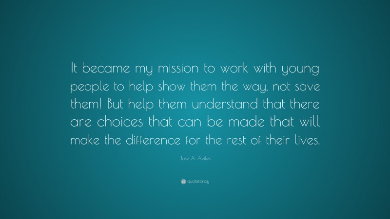 Jose A. Aviles Quote: “It became my mission to work with young people to help show them the way, not save them! But help them understand that there are choices that can be made that will make the difference for the rest of their lives.”