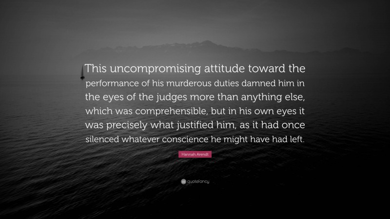 Hannah Arendt Quote: “This uncompromising attitude toward the performance of his murderous duties damned him in the eyes of the judges more than anything else, which was comprehensible, but in his own eyes it was precisely what justified him, as it had once silenced whatever conscience he might have had left.”