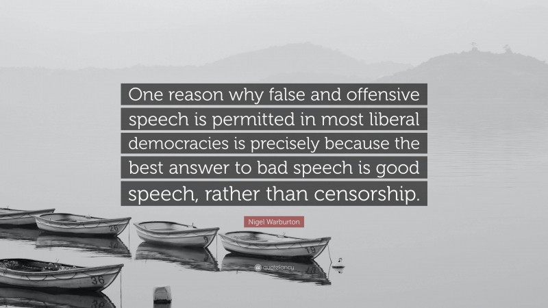 Nigel Warburton Quote: “One reason why false and offensive speech is permitted in most liberal democracies is precisely because the best answer to bad speech is good speech, rather than censorship.”