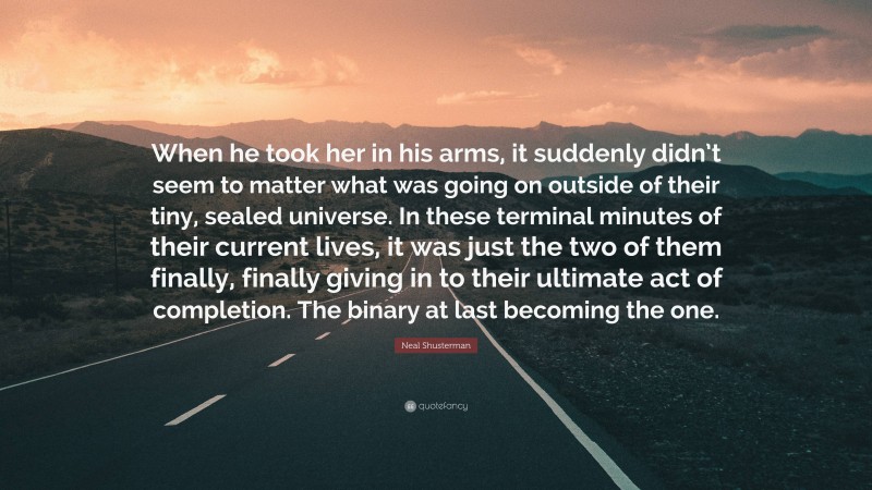 Neal Shusterman Quote: “When he took her in his arms, it suddenly didn’t seem to matter what was going on outside of their tiny, sealed universe. In these terminal minutes of their current lives, it was just the two of them finally, finally giving in to their ultimate act of completion. The binary at last becoming the one.”