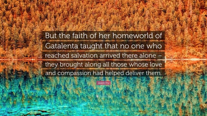 Jason Fry Quote: “But the faith of her homeworld of Gatalenta taught that no one who reached salvation arrived there alone – they brought along all those whose love and compassion had helped deliver them.”