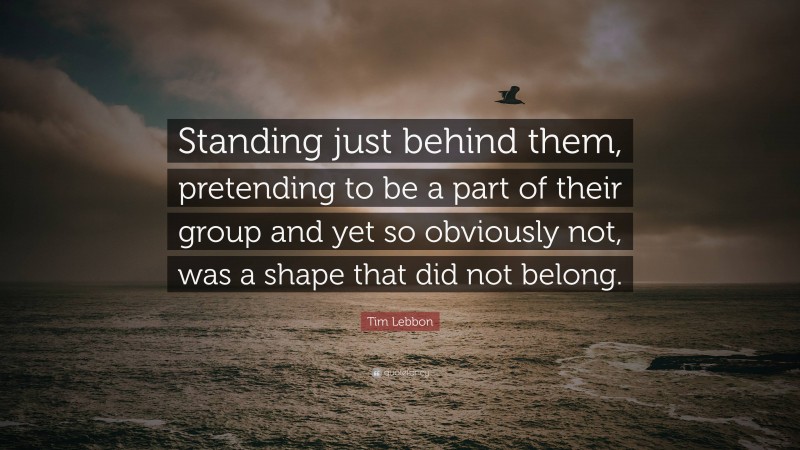 Tim Lebbon Quote: “Standing just behind them, pretending to be a part of their group and yet so obviously not, was a shape that did not belong.”