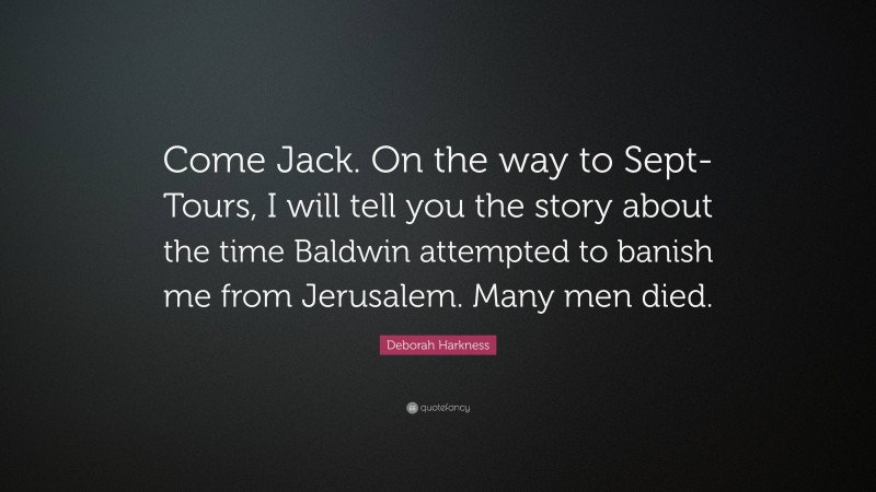 Deborah Harkness Quote: “Come Jack. On the way to Sept-Tours, I will tell you the story about the time Baldwin attempted to banish me from Jerusalem. Many men died.”