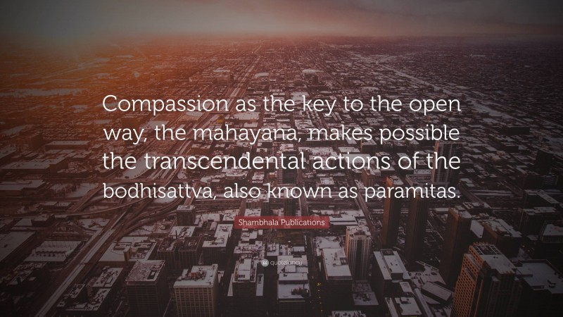Shambhala Publications Quote: “Compassion as the key to the open way, the mahayana, makes possible the transcendental actions of the bodhisattva, also known as paramitas.”