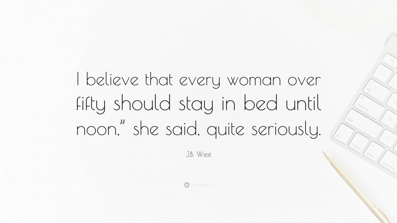J.B. West Quote: “I believe that every woman over fifty should stay in bed until noon,” she said, quite seriously.”
