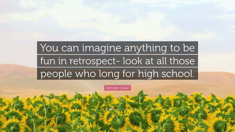 Jennifer Close Quote: “You can imagine anything to be fun in retrospect- look at all those people who long for high school.”
