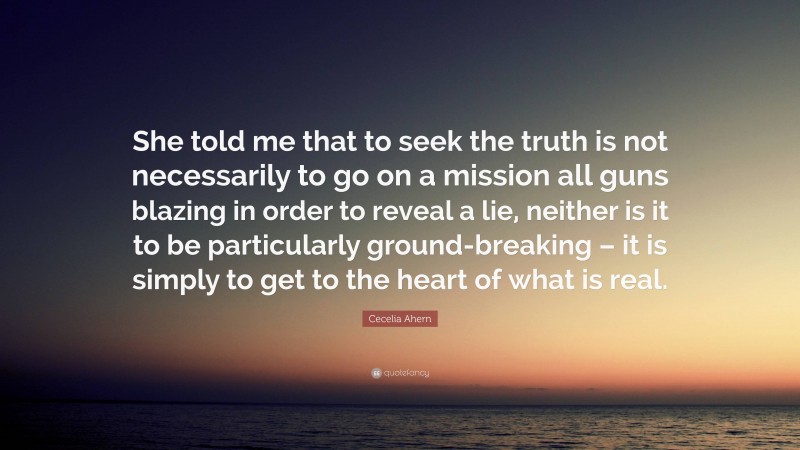 Cecelia Ahern Quote: “She told me that to seek the truth is not necessarily to go on a mission all guns blazing in order to reveal a lie, neither is it to be particularly ground-breaking – it is simply to get to the heart of what is real.”