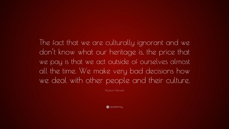 Wynton Marsalis Quote: “The fact that we are culturally ignorant and we don’t know what our heritage is, the price that we pay is that we act outside of ourselves almost all the time. We make very bad decisions how we deal with other people and their culture.”