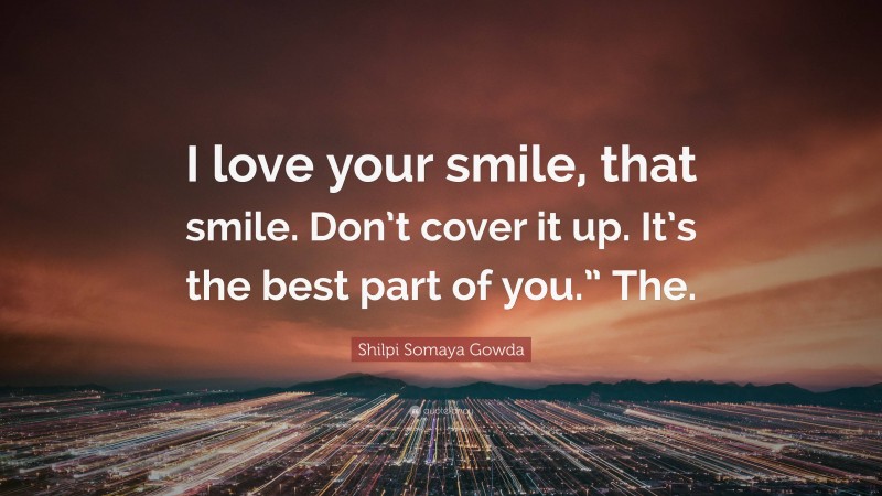 Shilpi Somaya Gowda Quote: “I love your smile, that smile. Don’t cover it up. It’s the best part of you.” The.”