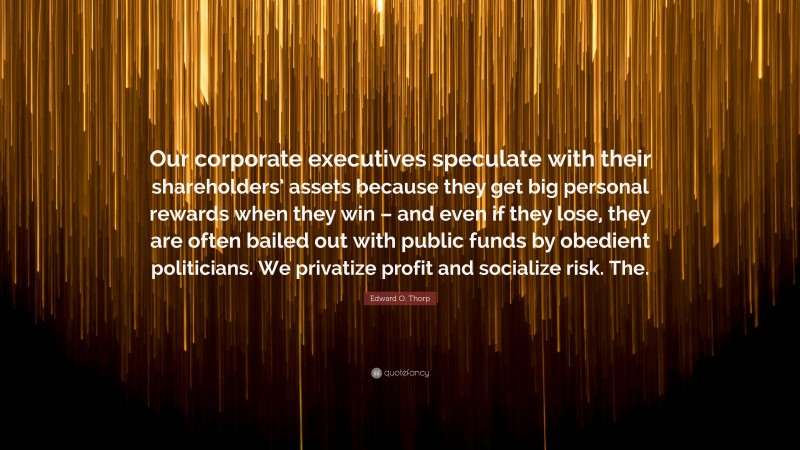 Edward O. Thorp Quote: “Our corporate executives speculate with their shareholders’ assets because they get big personal rewards when they win – and even if they lose, they are often bailed out with public funds by obedient politicians. We privatize profit and socialize risk. The.”