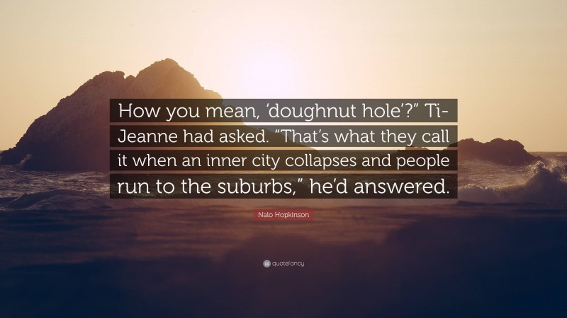 Nalo Hopkinson Quote: “How you mean, ‘doughnut hole’?” Ti-Jeanne had asked. “That’s what they call it when an inner city collapses and people run to the suburbs,” he’d answered.”