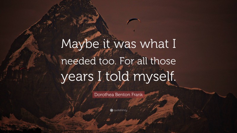 Dorothea Benton Frank Quote: “Maybe it was what I needed too. For all those years I told myself.”