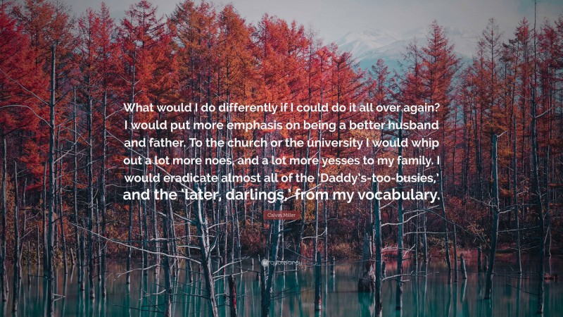 Calvin Miller Quote: “What would I do differently if I could do it all over again? I would put more emphasis on being a better husband and father. To the church or the university I would whip out a lot more noes, and a lot more yesses to my family. I would eradicate almost all of the ‘Daddy’s-too-busies,’ and the ‘later, darlings,’ from my vocabulary.”