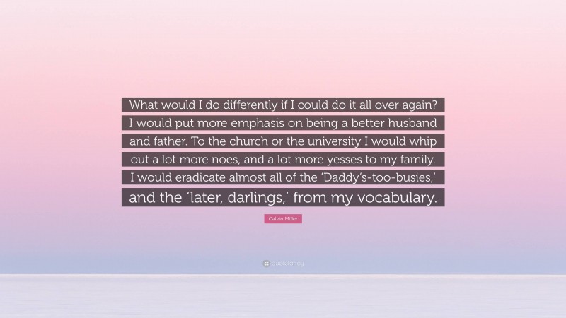 Calvin Miller Quote: “What would I do differently if I could do it all over again? I would put more emphasis on being a better husband and father. To the church or the university I would whip out a lot more noes, and a lot more yesses to my family. I would eradicate almost all of the ‘Daddy’s-too-busies,’ and the ‘later, darlings,’ from my vocabulary.”