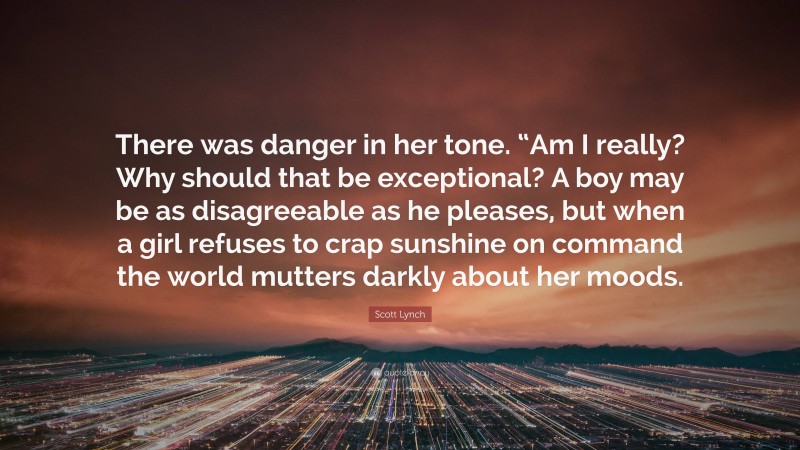 Scott Lynch Quote: “There was danger in her tone. “Am I really? Why should that be exceptional? A boy may be as disagreeable as he pleases, but when a girl refuses to crap sunshine on command the world mutters darkly about her moods.”